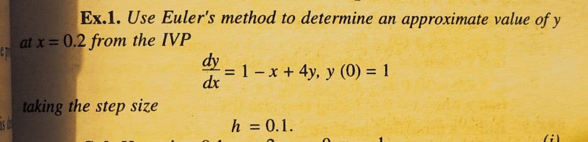 is ds
Ex.1. Use Euler's method to determine an approximate value of y
at x = 0.2 from the IVP
dy
= 1 -x + 4y, y (0) = 1
dx
taking the step size
h = 0.1.
(i)