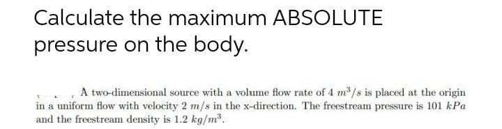 Calculate the maximum ABSOLUTE
pressure on the body.
A two-dimensional source with a volume flow rate of 4 m³/s is placed at the origin
in a uniform flow with velocity 2 m/s in the x-direction. The freestream pressure is 101 kPa
and the freestream density is 1.2 kg/m³.