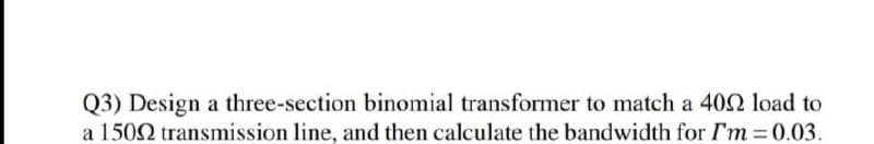 Q3) Design a three-section binomial transformer to match a 402 load to
a 1502 transmission line, and then calculate the bandwidth for I'm 0.03.
%3D
