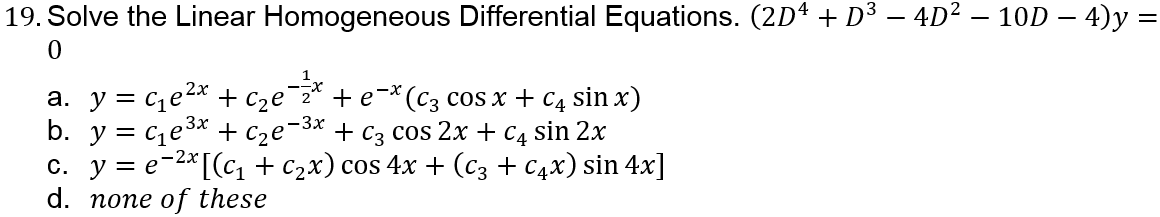 19. Solve the Linear Homogeneous Differential Equations. (2Dª + D³ – 4D² – 10D – 4)y =
a. y = ce2x + c2e¯z* + e¬*(C3 cos x + C4 sin x)
b. y = ce3* + c2e¬3* + C3 cos 2x + C4 sin 2x
с. у%3е-2*[(с+c2x) сos 4x + (сз + Сих) sin 4x]
d. none of these
= e
