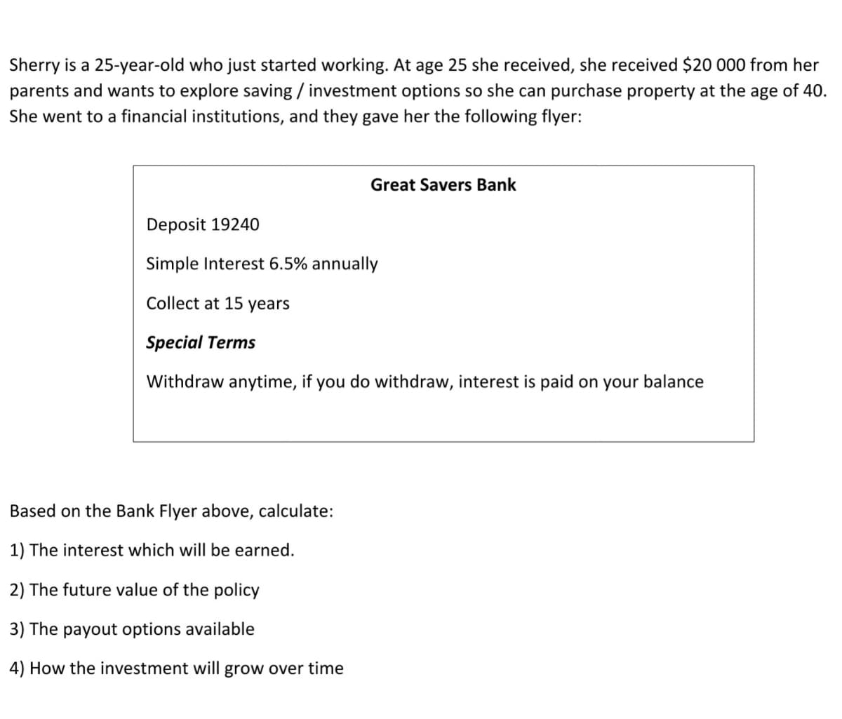 Sherry is a 25-year-old who just started working. At age 25 she received, she received $20 000 from her
parents and wants to explore saving / investment options so she can purchase property at the age of 40.
She went to a financial institutions, and they gave her the following flyer:
Great Savers Bank
Deposit 19240
Simple Interest 6.5% annually
Collect at 15 years
Special Terms
Withdraw anytime, if you do withdraw, interest is paid on your balance
Based on the Bank Flyer above, calculate:
1) The interest which will be earned.
2) The future value of the policy
3) The payout options available
4) How the investment will grow over time
