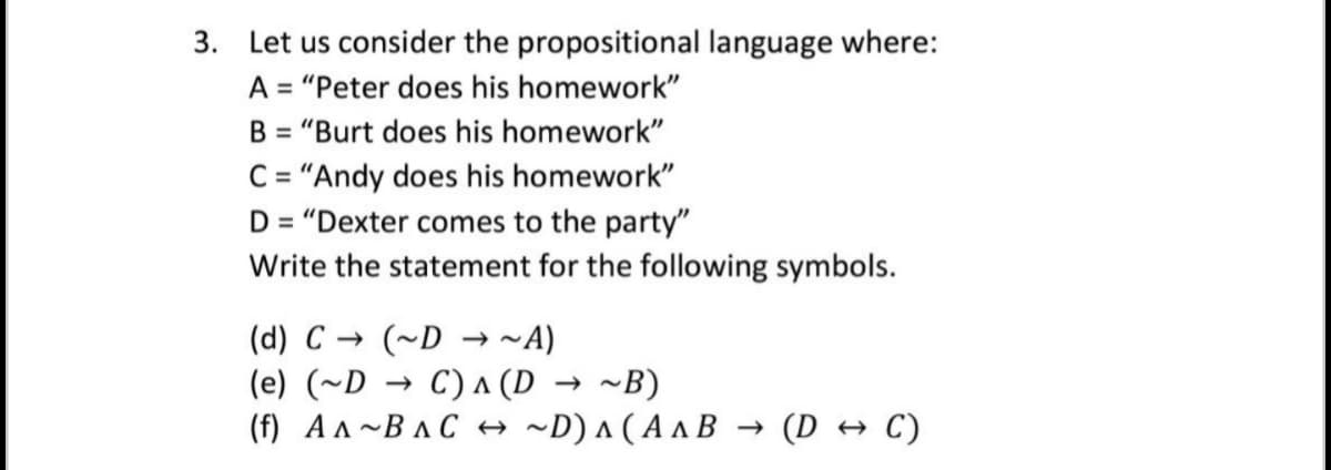 3. Let us consider the propositional language where:
A = "Peter does his homework"
B = "Burt does his homework"
C = "Andy does his homework"
D = "Dexter comes to the party"
Write the statement for the following symbols.
(d) C → (~D → ~A)
(e) (~D → C) A (D → ~B)
(f) A A~BAC → ~D) a ( A a B → (D → C)
