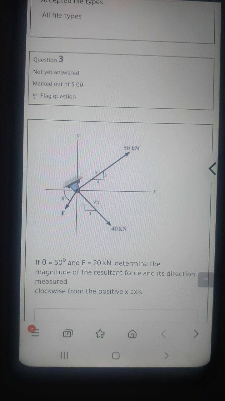 Hie types
All file types
Question 3
Not yet answered
Marked out of 5.00
P Flag question
50 kN
F
40 kN
If e = 60° and F = 20 kN, determine the
magnitude of the resultant force and its direction
measured
clockwise from the positive x axis.
II
