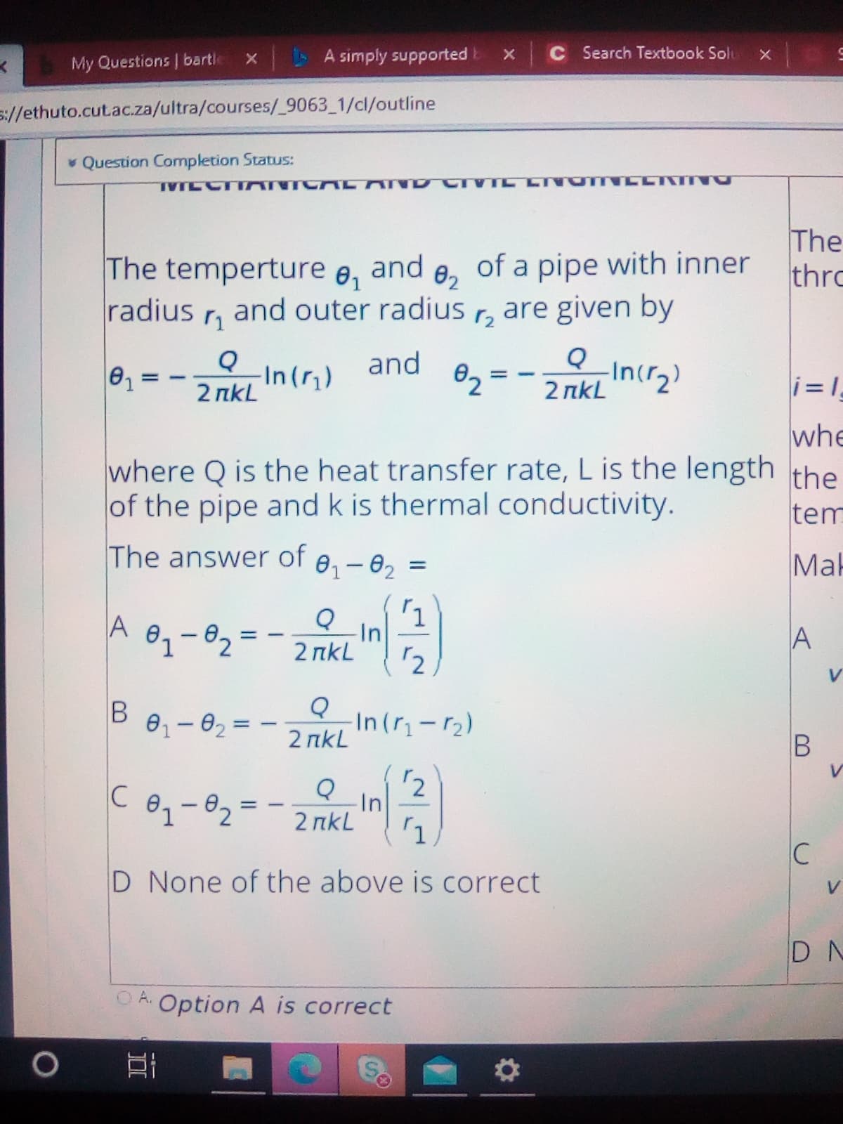 A simply supported E
C Search Textbook Solu
My Questions | bartle
s://ethuto.cut.ac.za/ultra/courses/_9063_1/cl/outline
v Question Completion Status:
The temperture e,
radius
The
thro
and
of a pipe with inner
02
and outer radius
are given by
-In ()
2 пkL
and
®2 =
Incr2)
2 пkL
i= 1
whe
where Q is the heat transfer rate, L is the length the
of the pipe and k is thermal conductivity.
tem
The answer of e,-02
Mak
A
In
2 пkL
A
12
01-02:
In (r-r2)
2 пkL
|
2
In
2 пkL
C
C
D None of the above is correct
V
D N
A.
Option A is correct
S.
B.
