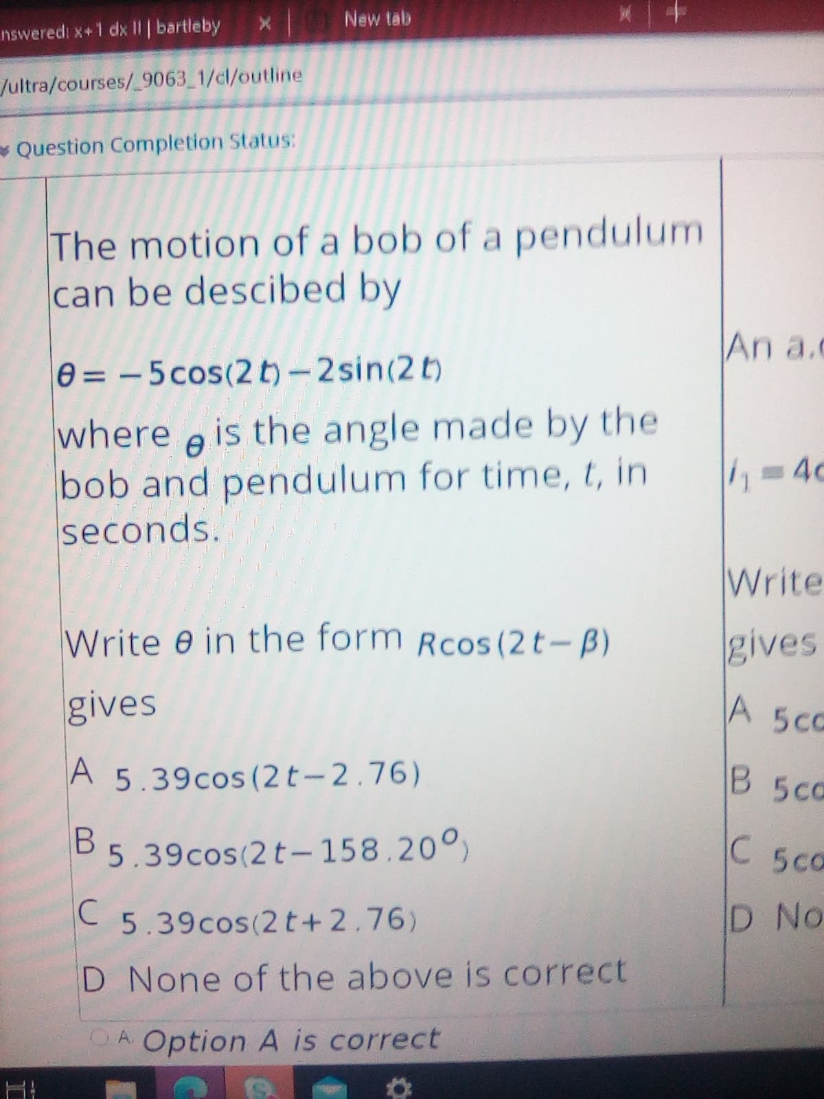 New tab
nsweredi x+1 dx l|| bartleby
/ultra/courses/_9063 1/cl/outline
- Question Completion Status:
The motion of a bob of a pendulum
can be descibed by
An a.c
0= -5cos(2 t)-2sin(2t)
where e is the angle made by the
bob and pendulum for time, t, in
seconds.
4c
Write
Write e in the form Rcos (2t-B)
gives
gives
A 5CC
A 5.39cos (2 t-2.76)
B 5c0
B 5.39cos(2 t- 158.20°)
C
5ca
C
5.39cos(2 t+ 2.76)
D No
D None of the above is correct
OA Option A is correct
