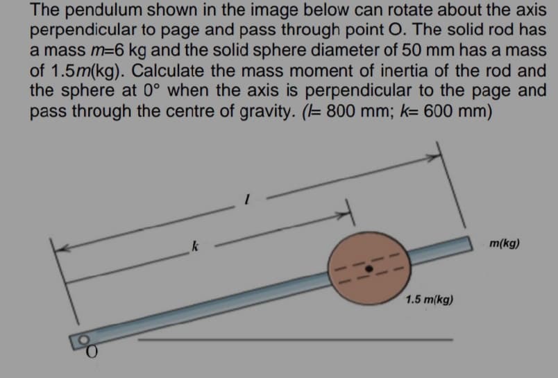 The pendulum shown in the image below can rotate about the axis
perpendicular to page and pass through point O. The solid rod has
a mass m=6 kg and the solid sphere diameter of 50 mm has a mass
of 1.5m(kg). Calculate the mass moment of inertia of the rod and
the sphere at 0° when the axis is perpendicular to the page and
pass through the centre of gravity. (= 800 mm; k= 600 mm)
m(kg)
1.5 m(kg)
