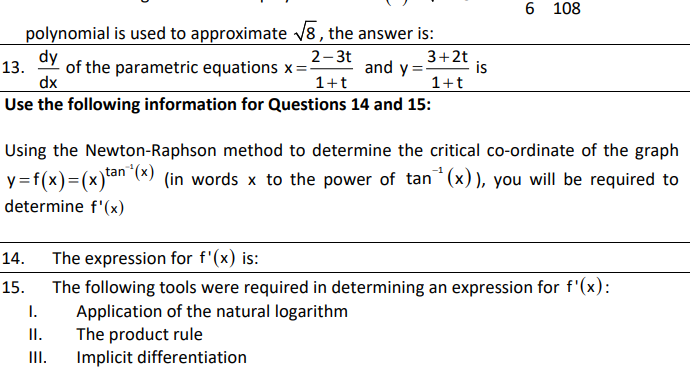 6 108
polynomial is used to approximate v8, the answer is:
dy
13.
of the parametric equations x:
2-3t
3+2t
and y =-
is
dx
Use the following information for Questions 14 and 15:
1+t
1+t
Using the Newton-Raphson method to determine the critical co-ordinate of the graph
y=f(x)=(x)*an (*) (in words x to the power of tan (x)), you will be required to
determine f'(x)
14.
The expression for f'(x) is:
The following tools were required in determining an expression for f'(x):
Application of the natural logarithm
15.
I.
II.
The product rule
III.
Implicit differentiation
