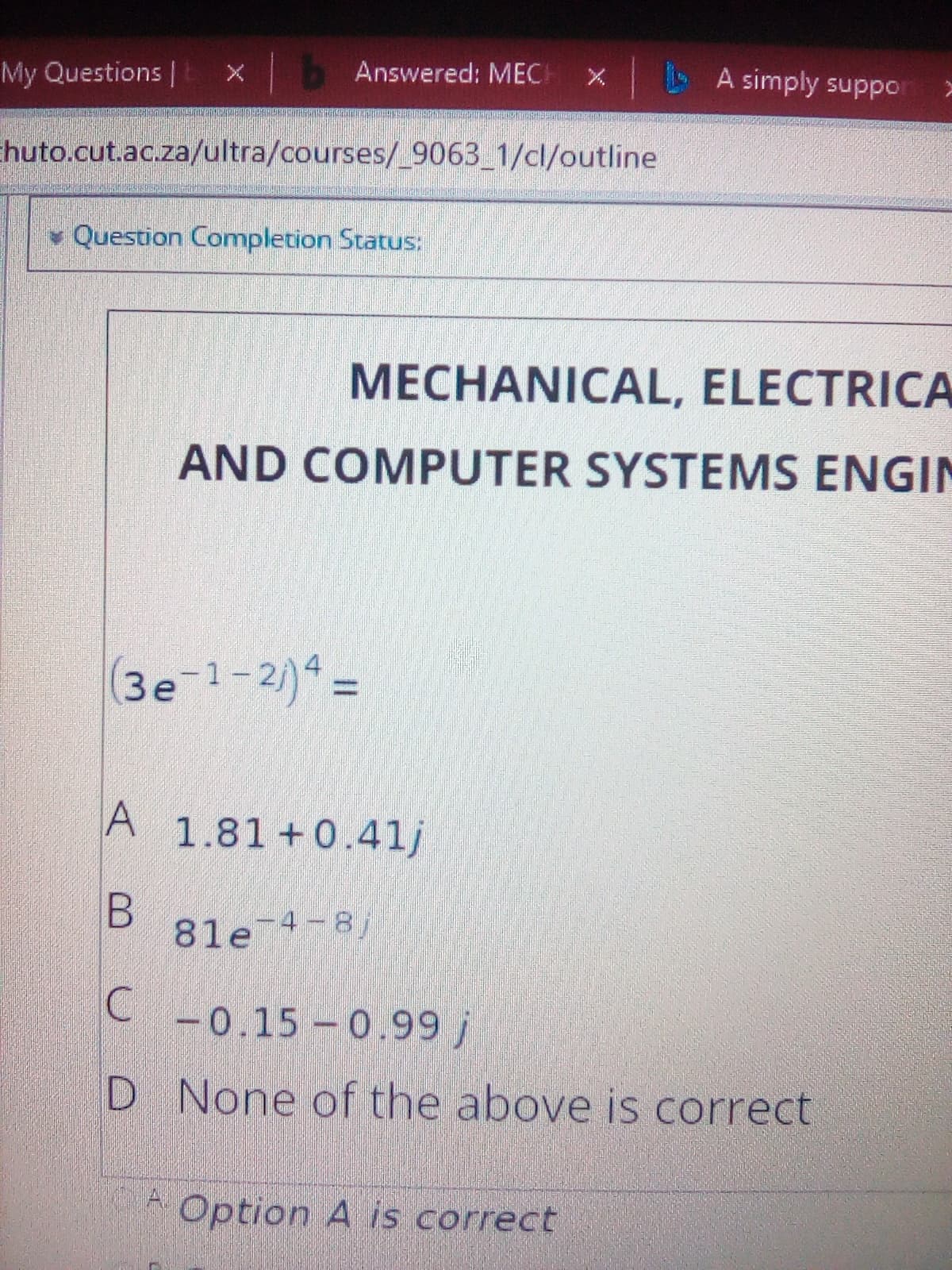 My Questions | X
Answered: MEC
X A simply suppo
Ehuto.cut.ac.za/ultra/courses/_9063_1/cl/outline
Question Completion Status:
MECHANICAL, ELECTRICA
AND COMPUTER SYSTEMS ENGIN
(3e-1-2)* =
1.81 +0.41j
81e 4-8)
-0.15-0.99 j
D None of the above is correct
Option A is correct
