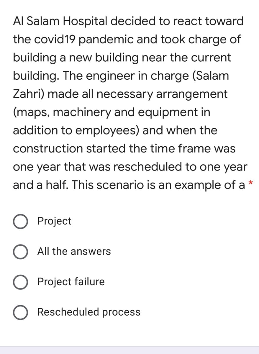 Al Salam Hospital decided to react toward
the covid19 pandemic and took charge of
building a new building near the current
building. The engineer in charge (Salam
Zahri) made all necessary arrangement
(maps, machinery and equipment in
addition to employees) and when the
construction started the time frame was
one year that was rescheduled to one year
and a half. This scenario is an example of a*
Project
All the answers
Project failure
Rescheduled process
