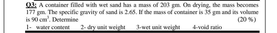 Q3: A container filled with wet sand has a mass of 203 gm. On drying, the mass becomes
177 gm. The specific gravity of sand is 2.65. If the mass of container is 35 gm and its volume
is 90 cm'. Determine
(20 %)
1- water content
2- dry unit weight
3-wet unit weight
4-void ratio
