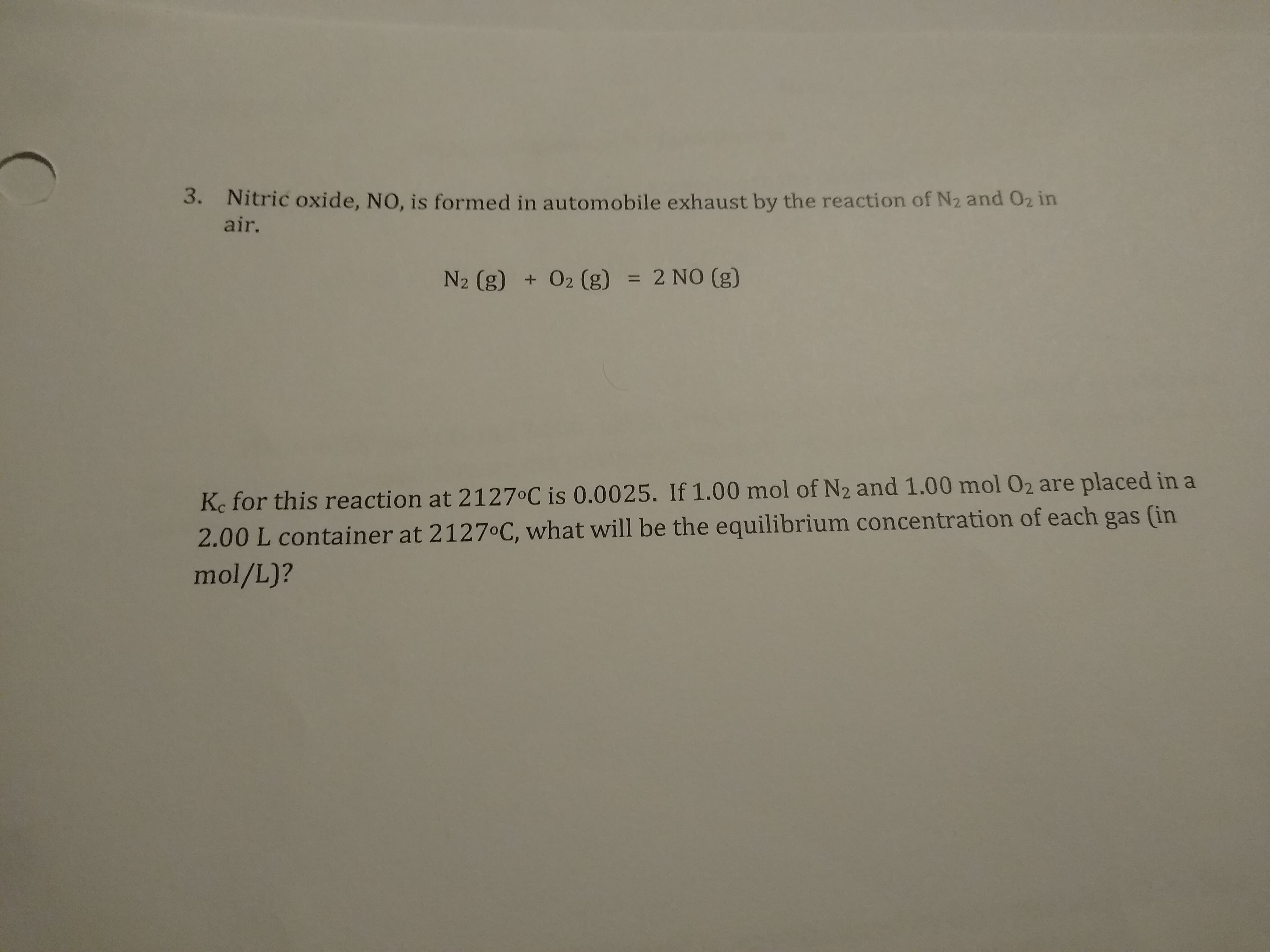 3. Nitric oxide, NO, is formed in automobile exhaust by the reaction of N2 and 02 in
air.
N2 (g) + 02 (g) = 2 NO (g)
%3D
Ke for this reaction at 2127°C is 0.0025. If 1.00 mol of N2 and 1.00 mol 02 are placed in a
2.00 L container at 21270C, what will be the equilibrium concentration of each gas (in
mol/L)?
