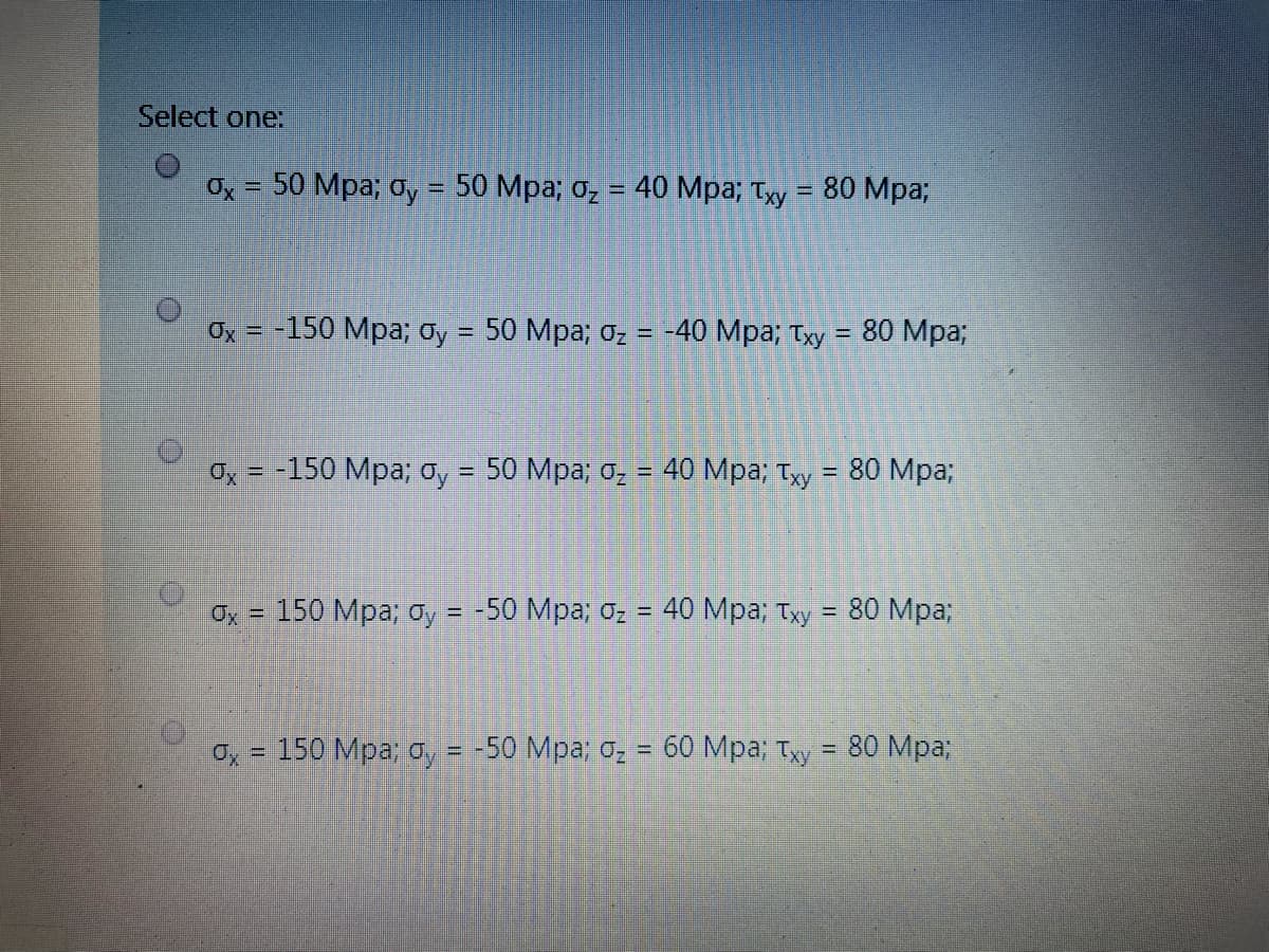 Select one:
50 Mpa; o, = 50 Mpa; o, = 40 Mpa; Ty = 80 Mp%3;
Ox = -150 Mpa; oy = 50 Mpa; 0z =
-40 Mpa; Tyy = 80 Mpa;
Oy = -150 Mpa; oy = 50 Mpa; o̟ = 40 Mpa; Tỵy = 80 Mpa;
%D
150 Мра; оу %3D -50 Мра, о-
40 Мра; Тху
80 Mpa;
%3D
o, = 150 Mpa; o, = -50 Mpa; o2 = 60 Mpa; Ty = 80 Mpa;
%3D
