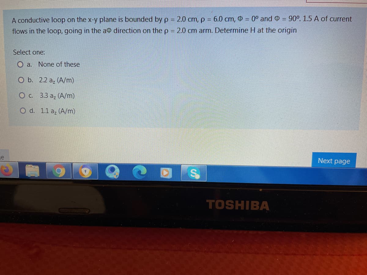 A conductive loop on the x-y plane is bounded by p = 2.0 cm, p = 6.0 cm, O = 0° and = 90°. 1.5 A of current
flows in the loop, going in the a0 direction on the p = 2.0 cm arm. Determine H at the origin
Select one:
O a. None of these
O b. 2.2 az (A/m)
Ос. 33 а, (А/m)
O d. 1.1 az (A/m)
je
Next page
TOSHIBA
