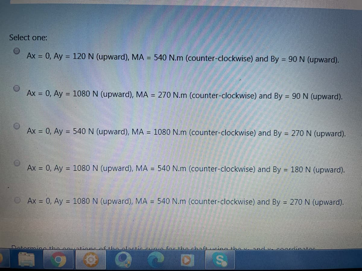 Select one:
Ax = 0, Ay = 120 N (upward), MA =
540 N.m (counter-clockwise) and By = 90 N (upward).
%3D
Ax = 0, Ay = 1080 N (upward), MA = 270 N.m (counter-clockwise) and By = 90 N (upward).
%3D
Ax = 0, Ay = 540 N (upward), MA = 1080 N.m (counter-clockwise) and By = 270 N (upward).
Ax = 0, Ay = 1080 N (upward), MA = 540 N.m (counter-clockwise) and By = 180 N (upward).
Ax = 0, Ay = 1080 N (upward), MA = 540 N.m (counter-clockwise) and By = 270 N (upward).
otormine the cc
ef the olnctic cunvn for the chaft ucina tha v. and v. coordinatas
