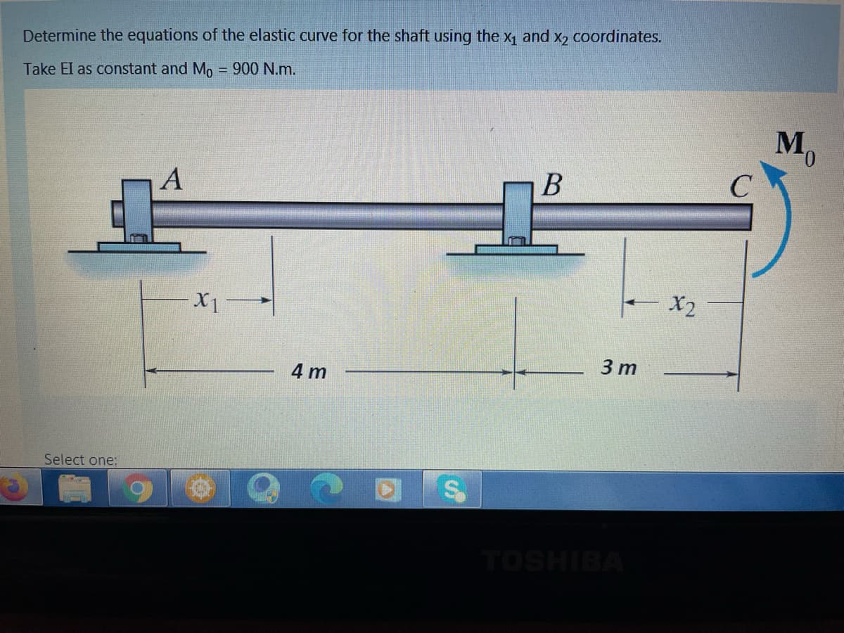 Determine the equations of the elastic curve for the shaft using the x, and x, coordinates.
Take El as constant and Mo
900 N.m.
%3D
M,
А
C
X2
3 m
4 m
Select one:
TOSHIBA
