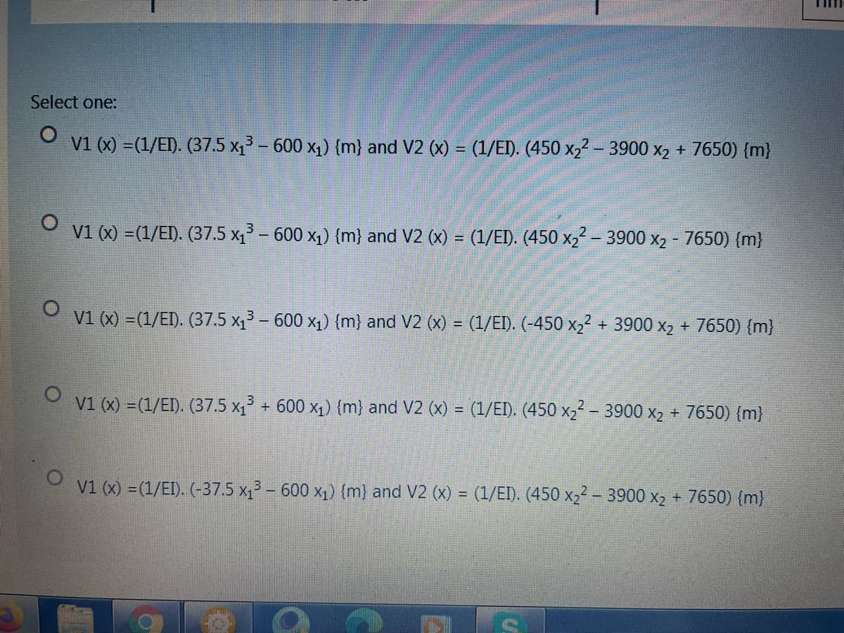 Select one:
O v1 (x) =(1/EI). (37.5 x – 600 x1) {m} and V2 (x) = (1/EI). (450 X2² – 3900 x, + 7650) {m}
V1 (x) =(1/EI). (37.5 x1 – 600 x1) (m} and V2 (x) = (1/EI). (450 x22 – 3900 x2 - 7650) (m}
v1 (x) =(1/EI). (37.5 x1 – 600 x1) (m) and V2 (x) = (1/EI). (-450 x22 + 3900 x2 + 7650) {m)
%3D
V1 (x) = (1/EI). (37.5 x1 + 600 x1) (m) and V2 (x) = (1/EI). (450 x2² - 3900 x2 + 7650) {m}
V1 (x) =(1/EI). (-37.5 x – 600 x1) (m) and V2 (x) = (1/EI). (450 xɔ² – 3900 x2 + 7650) (m}
