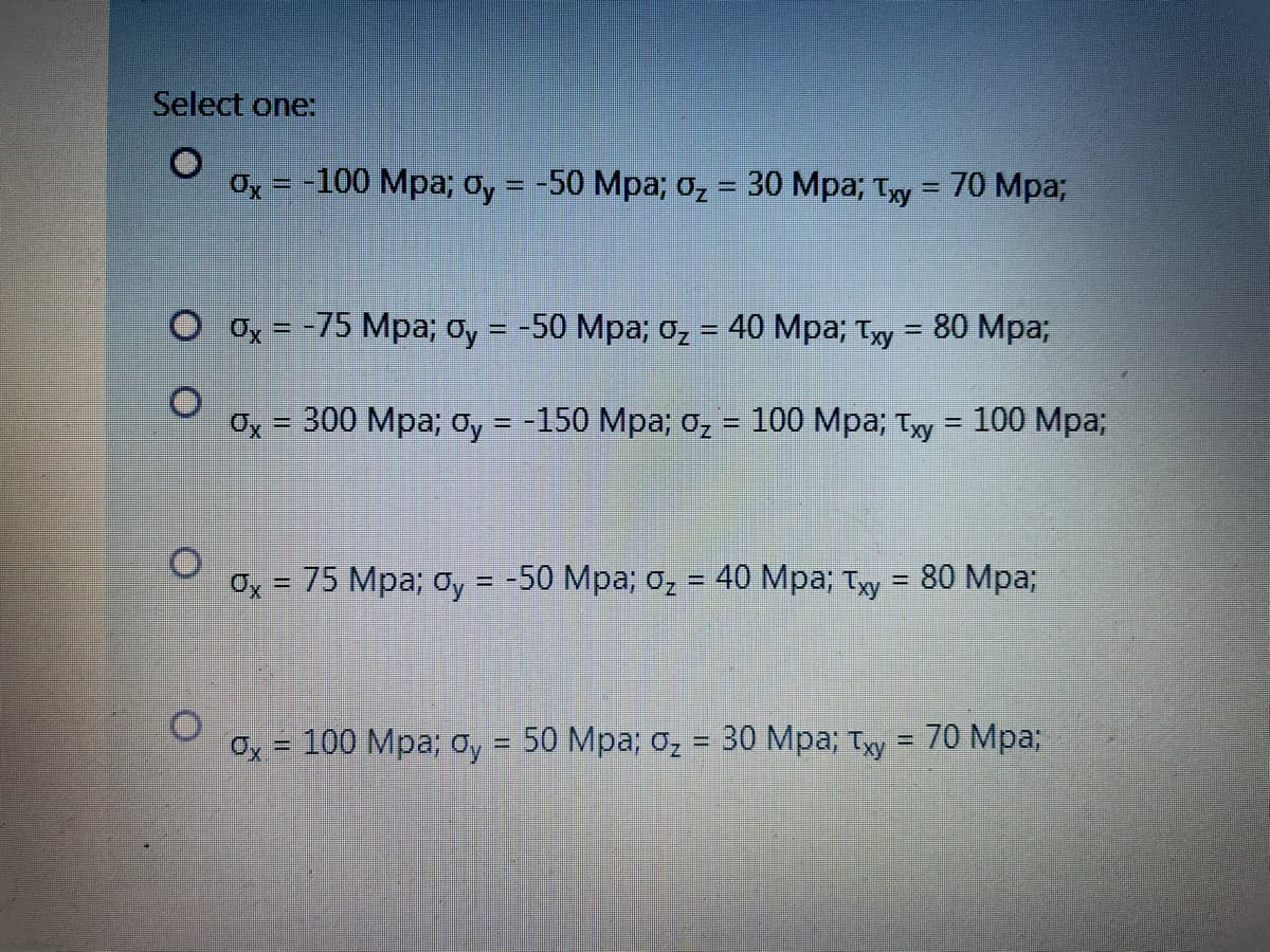 Select one:
Ox = -100 Mpa; oy = -50 Mpa; , = 30 Mpa; Ty = 70 Mpa;
%3D
%3D
O Ox = -75 Mpa; oy = -50 Mpa; 0z = 40 Mpa; Ty = 80 Mpa;
%3D
%3D
%3D
Ox = 300 Mpa; Oy = -150 Mpa; o, = 100 Mpa; Tyy = 100 Mpa;
%3D
%3D
Ox = 75 Mpa; oy = -50 Mpa; o, = 40 Mpa; Ty = 80 Mpa;
%3D
%3D
Ox = 100 Mpa; oy = 50 Mpa; oz
30 Mpa; Ty = 70 Mpa3;
%3D
%3D
%3D
