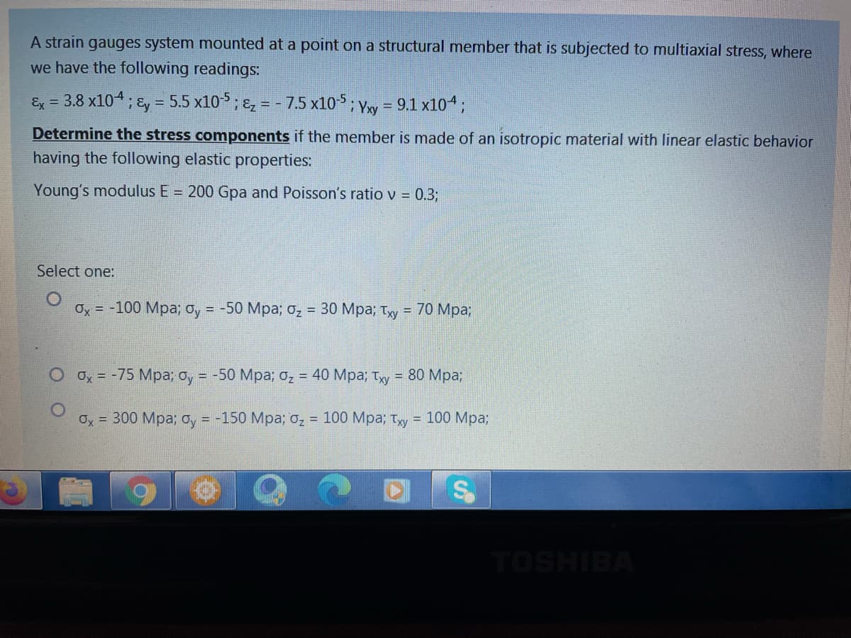 A strain gauges system mounted at a point on a structural member that is subjected to multiaxial stress, where
we have the following readings:
Ex = 3.8 x104; &y = 5.5 x10-5; Ez = - 7.5 x10-5; Yy = 9.1 x104;
%3D
Determine the stress components if the member is made of an isotropic material with linear elastic behavior
having the following elastic properties:
Young's modulus E = 200 Gpa and Poisson's ratio v = 0.3;
Select one:
Ох %3D -100 Мра; оу %3D -50 Мра; о, %3D 30 Мра; Тху 3D 70 Мра;
Ox = -75 Mpa; o, = -50 Mpa; 0z = 40 Mpa; Ty = 80 Mpa3;
Oy = 300 Mpa; oy = -150 Mpa; 0z
3 100 Мра;B тyу
= 100 Mpa;
TOSHIBA
