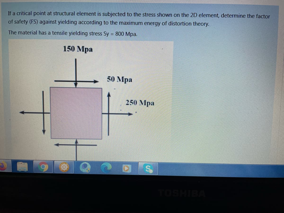 If a critical point at structural element is subjected to the stress shown on the 2D element, determine the factor
of safety (FS) against yielding according to the maximum energy of distortion theory.
The material has a tensile yielding stress Sy = 800 Mpa.
150 Mpa
50 Mpa
250 Mpa
TOSHIBA
