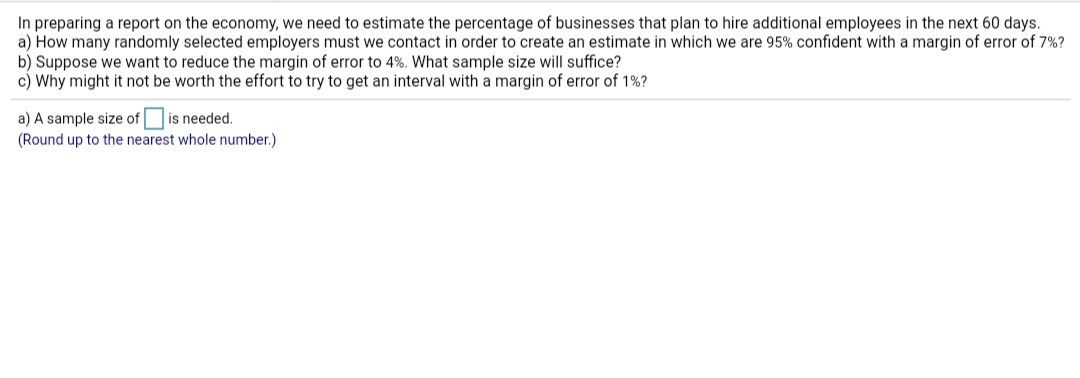 **Estimating Employment Growth: Sample Size and Margin of Error**

In preparing a report on the economy, we need to estimate the percentage of businesses that plan to hire additional employees in the next 60 days.

a) **Question:** How many randomly selected employers must we contact in order to create an estimate in which we are 95% confident with a margin of error of 7%?

b) **Question:** Suppose we want to reduce the margin of error to 4%. What sample size will suffice?

c) **Question:** Why might it not be worth the effort to try to get an interval with a margin of error of 1%?

---

**Solution:**

a) A sample size of [ ] is needed.  
*(Round up to the nearest whole number.)*