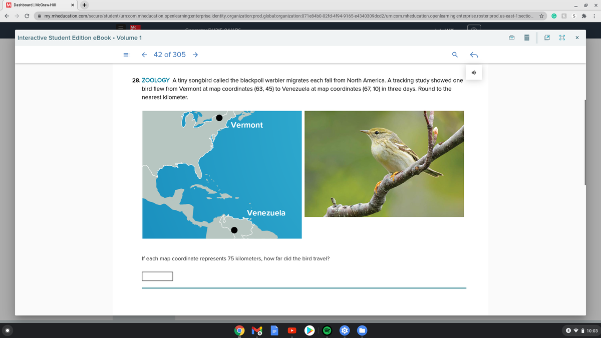 **Zoology**

A tiny songbird called the blackpoll warbler migrates each fall from North America. A tracking study showed one bird flew from Vermont at map coordinates (63, 45) to Venezuela at map coordinates (67, 10) in three days. Round to the nearest kilometer.

The map on the left shows a simplified representation of North America and South America, highlighting Vermont and Venezuela with black dots.

The image on the right shows a photograph of the blackpoll warbler perched on a branch, which features a small brown bird with distinctive markings.

**Question:**
If each map coordinate represents 75 kilometers, how far did the bird travel?

[Blank space for answer]