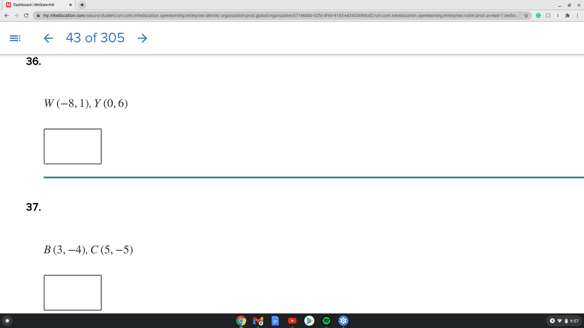 M Dashboard | McGraw-Hill
A my.mheducation.com/secure/student/urn:com.mheducation.openlearning:enterprise.identity.organization:prod.global:organization:071e84b0-02fd-4f94-9165-e4340309dcd2/urn:com.mheducation.openlearning:enterprise.roster:prod.us-east-1:sectio..
e 43 of 305 →
36.
W (-8, 1), Y (0, 6)
37.
В (3, —4), С (5, -5)
4 • i 9:57
