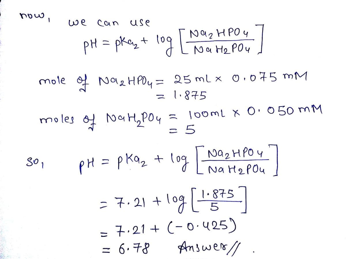 now,
we
can
Use
pH = pkaz + lo9 Na2 HPO4
Na He POu
pkay t log Lt
mole f Nae HPOu= x 0.o75 mM
25 ml x
= 1.875
moles of oaHPO4
= looml x O· 050 mM
= 5
pH = pKaz + log
Na2 HPOY
Na H2POU
= 7.21 + | 1·875
5
1.875
=7.21
log
7.21 + (-0.425)
= 6.78
Answer//
