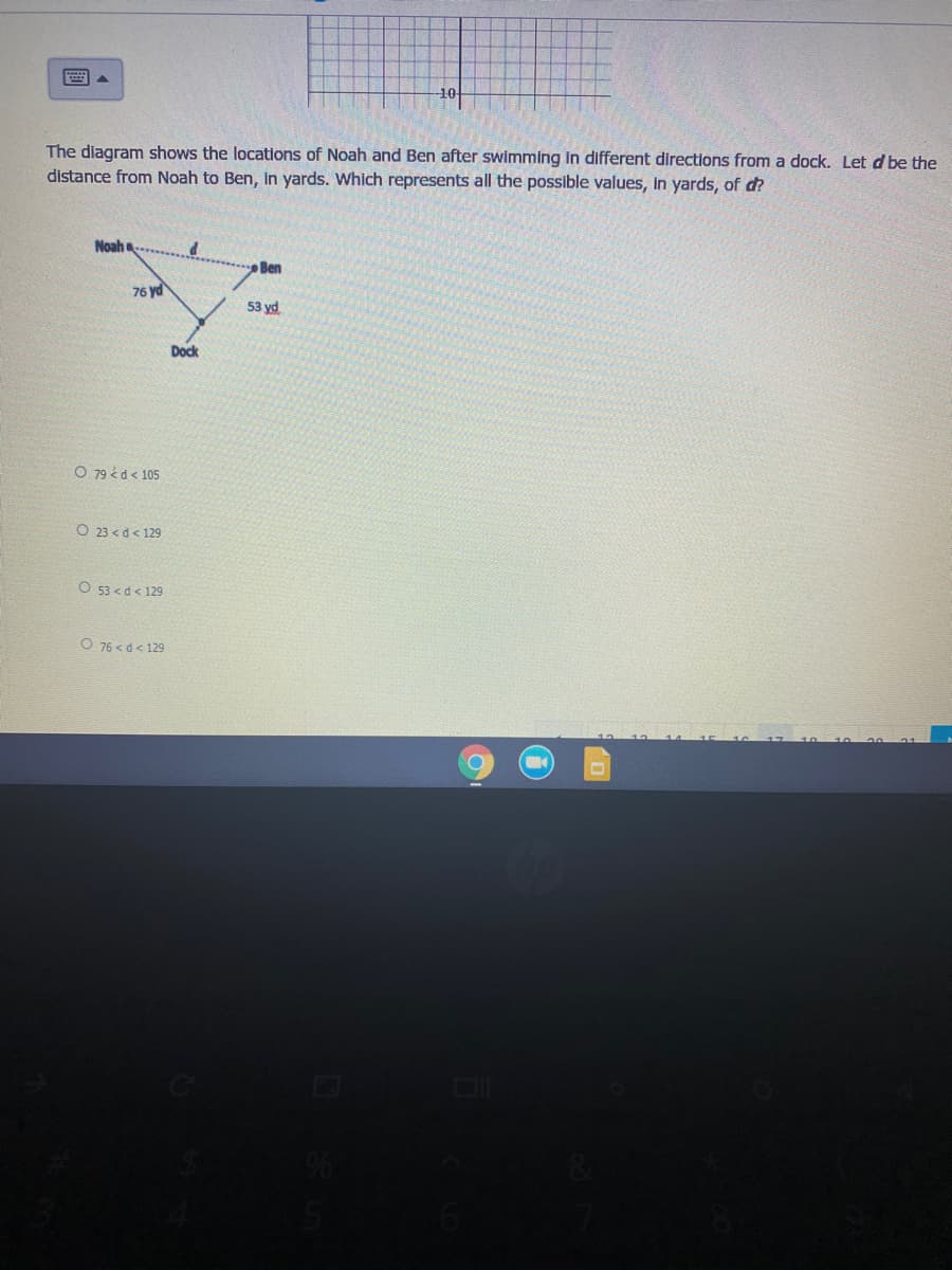 The diagram shows the locations of Noah and Ben after swimming in different directions from a dock. Let d be the
distance from Noah to Ben, in yards. Which represents all the possible values, in yards, of d?
Noah
Ben
76 yd
53 yd
Dock
O 79 é d < 105
O 23 < d < 129
O 53 <d< 129
O 76 < d< 129

