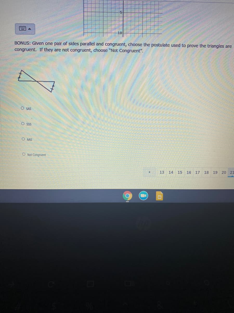 BONUS: Given one pair of sides parallel and congruent, choose the postulate used to prove the triangles are
congruent. If they are not congruent, choose "Not Congruent".
O SAS
O ss
O AAS
O Not Congruent
13 14
15
16 17
18 19 20 21
