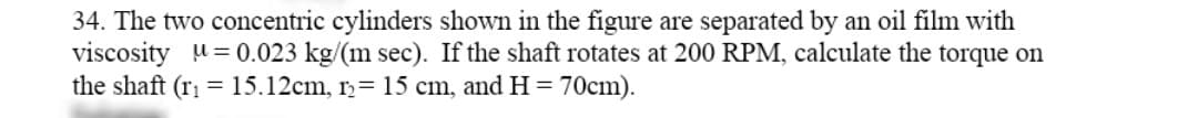 34. The two concentric cylinders shown in the figure are separated by an oil film with
viscosity u= 0.023 kg/(m sec). If the shaft rotates at 200 RPM, calculate the torque on
the shaft (ri = 15.12cm, r= 15 cm, and H = 70cm).
