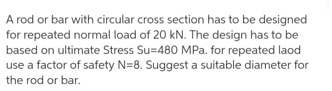 A rod or bar with circular cross section has to be designed
for repeated normal load of 20 kN. The design has to be
based on ultimate Stress Su=480 MPa. for repeated laod
use a factor of safety N=8. Suggest a suitable diameter for
the rod or bar.
