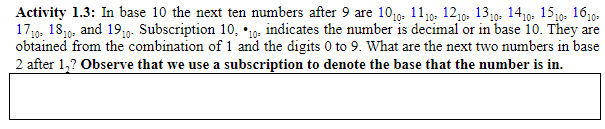 Activity 1.3: In base 10 the next ten numbers after 9 are 1019. 11,0- 1210- 1319- 1410. 1519- 1610-
17,g. 1819, and 19;0-. Subscription 10, *10o- indicates the number is decimal or in base 10. They are
obtained from the combination of 1 and the digits 0 to 9. What are the next two numbers in base
2 after 1,? Observe that we use a subscription to denote the base that the number is in.
