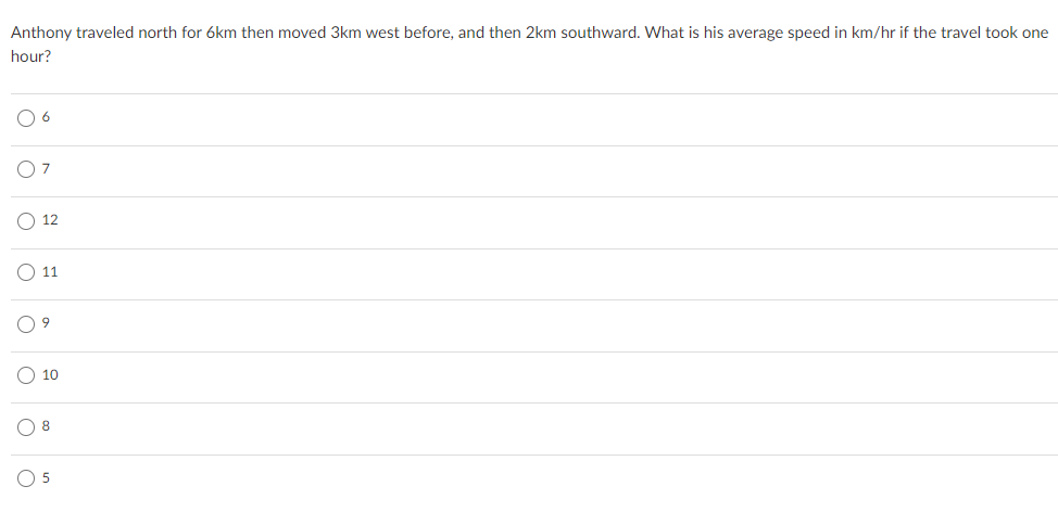 Anthony traveled north for 6km then moved 3km west before, and then 2km southward. What is his average speed in km/hr if the travel took one
hour?
O 6
O7
O 12
O 11
O 10
O 8
O 5
