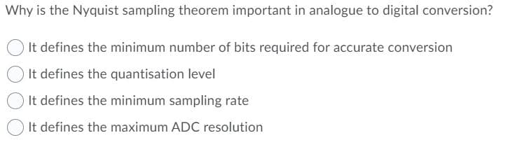Why is the Nyquist sampling theorem important in analogue to digital conversion?
It defines the minimum number of bits required for accurate conversion
It defines the quantisation level
It defines the minimum sampling rate
It defines the maximum ADC resolution

