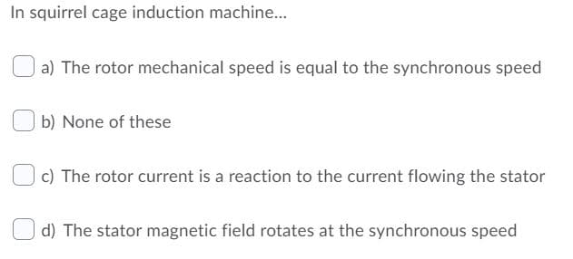 In squirrel cage induction machine...
a) The rotor mechanical speed is equal to the synchronous speed
b) None of these
c) The rotor current is a reaction to the current flowing the stator
d) The stator magnetic field rotates at the synchronous speed
