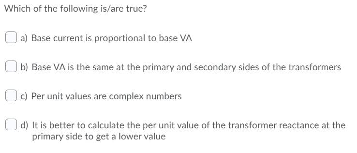 Which of the following is/are true?
a) Base current is proportional to base VA
b) Base VA is the same at the primary and secondary sides of the transformers
c) Per unit values are complex numbers
d) It is better to calculate the per unit value of the transformer reactance at the
primary side to get a lower value
