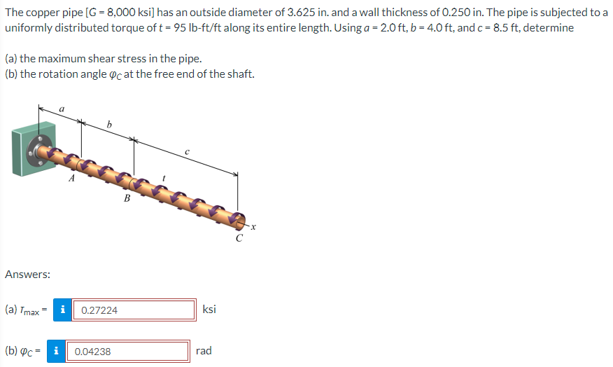 The copper pipe [G = 8,000 ksi] has an outside diameter of 3.625 in. and a wall thickness of 0.250 in. The pipe is subjected to a
uniformly distributed torque of t= 95 lb-ft/ft along its entire length. Using a = 2.0 ft, b = 4.0 ft, and c = 8.5 ft, determine
(a) the maximum shear stress in the pipe.
(b) the rotation angle @c at the free end of the shaft.
b
В
C
Answers:
ksi
(а) Tmax - i
0.27224
rad
(b) Pc = i
0.04238
