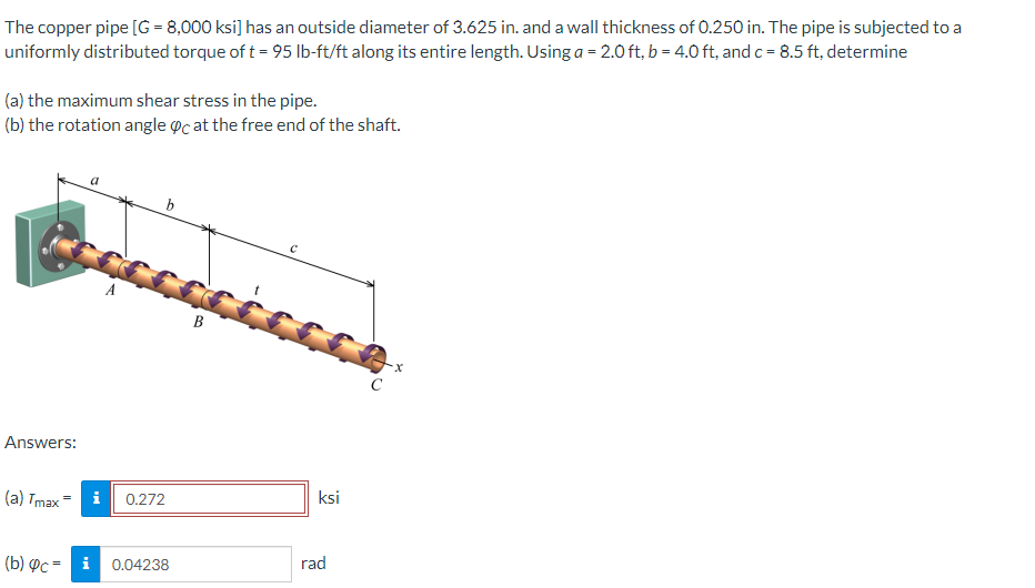 The copper pipe [G = 8,000 ksi] has an outside diameter of 3.625 in. and a wall thickness of 0.250 in. The pipe is subjected to a
uniformly distributed torque of t = 95 lb-ft/ft along its entire length. Using a = 2.0 ft, b = 4.0 ft, and c = 8.5 ft, determine
(a) the maximum shear stress in the pipe.
(b) the rotation angle oc at the free end of the shaft.
b
B
C
Answers:
ksi
(a) Tmax
i
0.272
rad
(b) Pc = i
0.04238
