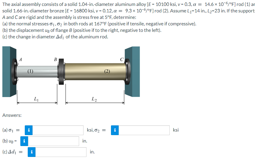 The axial assembly consists of a solid 1.04-in.-diameter aluminum alloy [E = 10100 ksi, v= 0.3, a = 14.6 × 10-6/°F] rod (1) ar
solid 1.66-in-diameter bronze [E = 16800 ksi, v = 0.12, a = 9.3× 10-6/°F] rod (2). Assume L1=14 in., L2=23 in. If the support:
A and Care rigid and the assembly is stress free at 5°F, determine:
(a) the normal stresses o1,02 in both rods at 167°F (positive if tensile, negative if compressive).
(b) the displacement ug of flange B (positive if to the right, negative to the left).
(c) the change in diameter Ad, of the aluminum rod.
B
C
(1)
L1
L2
Answers:
(a) σ
i
ksi, o2 =
i
ksi
(b) uB =
i
in.
(c) Adı
i
in.
