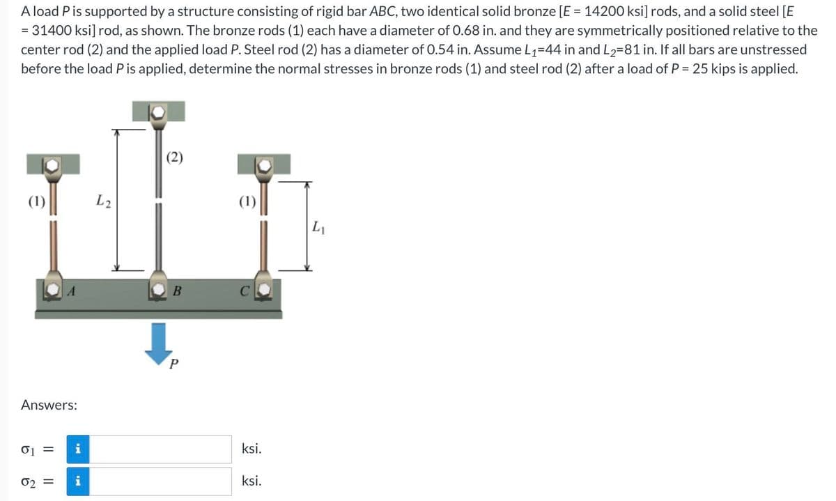 A load P is supported by a structure consisting of rigid bar ABC, two identical solid bronze [E = 14200 ksi] rods, and a solid steel [E
= 31400 ksi] rod, as shown. The bronze rods (1) each have a diameter of 0.68 in. and they are symmetrically positioned relative to the
center rod (2) and the applied load P. Steel rod (2) has a diameter of 0.54 in. Assume L1=44 in and L2=81 in. If all bars are unstressed
before the load Pis applied, determine the normal stresses in bronze rods (1) and steel rod (2) after a load of P = 25 kips is applied.
(2)
(1)
L2
(1)
L1
A
B
Answers:
i
ksi.
02 =
ksi.
