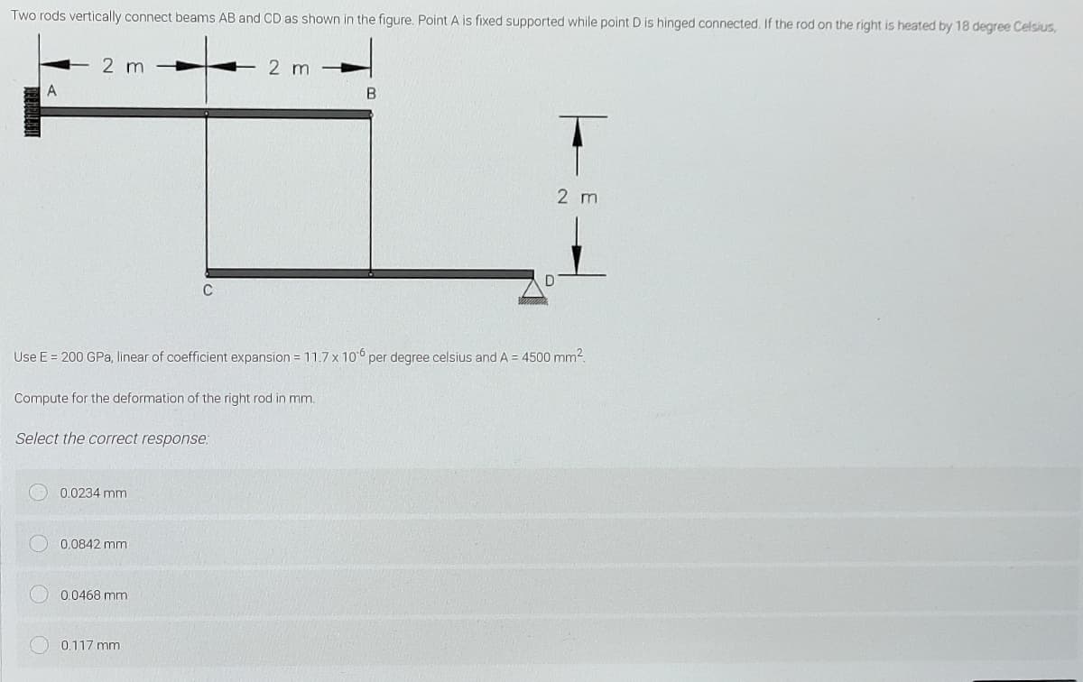 Two rods vertically connect beams AB and CD as shown in the figure. Point A is fixed supported while point D is hinged connected. If the rod on the right is heated by 18 degree Celsius,
2 m
2 m
2 m
C
Use E = 200 GPa, linear of coefficient expansion = 11.7 x 10° per degree celsius and A = 4500 mm².
Compute for the deformation of the right rod in mm.
Select the correct response:
0.0234 mm
0.0842 mm
0.0468 mm
0.117 mm
