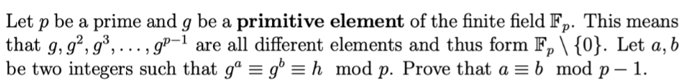 Let p be a prime and g be a primitive element of the finite field Fp. This means
that g, g², g³,..., gp-1 are all different elements and thus form F₂ \ {0}. Let a, b
be two integers such that gº = g = h mod p. Prove that a = b mod p - 1.