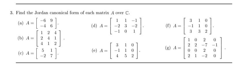 3. Find the Jordan canonical form of each matrix A over C.
1 1
(a) A =
-2 3 -2
(b) A
=
(c) A=
-69
-4 6
124
24 1
1 2
1
-2 7
.
(d) A=
(e) A
= -1
-[
3
4
1
0
10
5 2
^-|
(f) A=
(g) A=
3 10
0
32
3
2
22 -7
00
2
2 1 -2
0
0
1