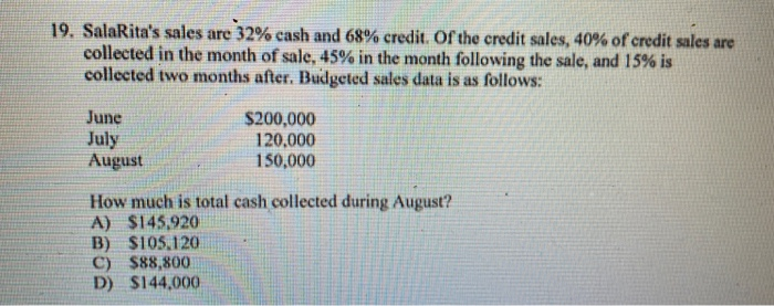 19. SalaRita's sales are 32% cash and 68% credit. Of the credit sales, 40% of credit sales are
collected in the month of sale, 45% in the month following the sale, and 15% is
collected two months after. Budgeted sales data is as follows:
June
July
August
$200,000
120,000
150,000
How much is total cash collected during August?
A) $145,920
B) $105,120
C) $88,800
D) $144,000