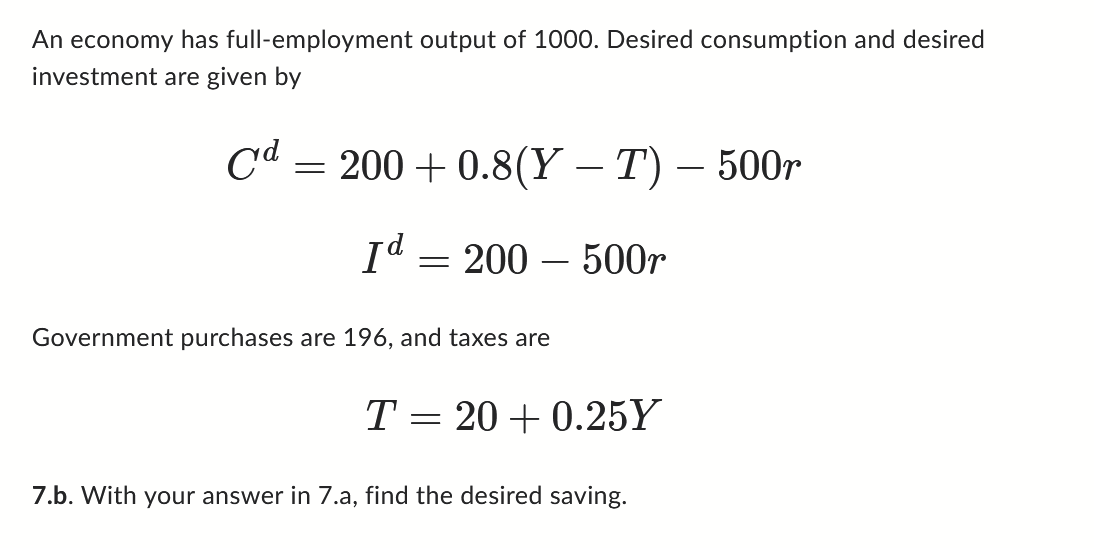 An economy has full-employment output of 1000. Desired consumption and desired
investment are given by
Crd
=
200+ 0.8(Y – T) – 500r
-
Id
=
200 - 500r
Government purchases are 196, and taxes are
T = 20+ 0.25Y
7.b. With your answer in 7.a, find the desired saving.