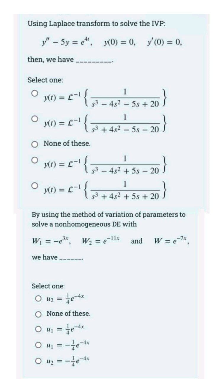 3- 4s2 + 5s – 20 .
Using Laplace transform to solve the IVP:
y" - 5y = e", y(0) = 0, y(0) = 0,
then, we have
Select one:
1
y(t) = L-{
s3-4s2 5s + 20
1
y(1) = L-
s3 + 4s2 – 5s - 20
O None of these.
1
y(t) = L-
%3!
1
y(1) = L-1
%3D
s3 + 4s2 + 5s +
20
By using the method of variation of parameters to
solve a nonhomogeneous DE with
W = -e*, w, = e-1x
and
W = ex.
we have
Select one:
O u2 =
O None of these.
1-4x
4
O uj = -e-x
O uz = -e-x
%3D
