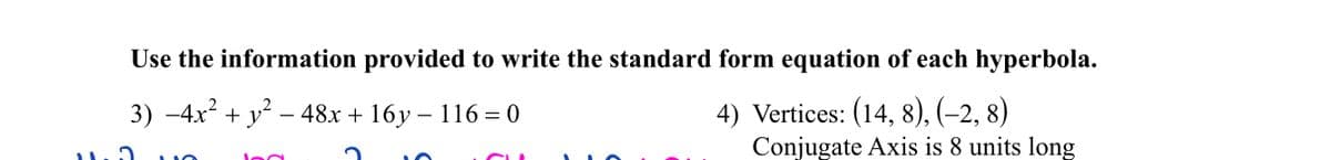 Use the information provided to write the standard form equation of each hyperbola.
3) −4x² + y² - 48x + 16y - 116 = 0
4) Vertices: (14, 8), (−2, 8
Conjugate Axis is 8 units long