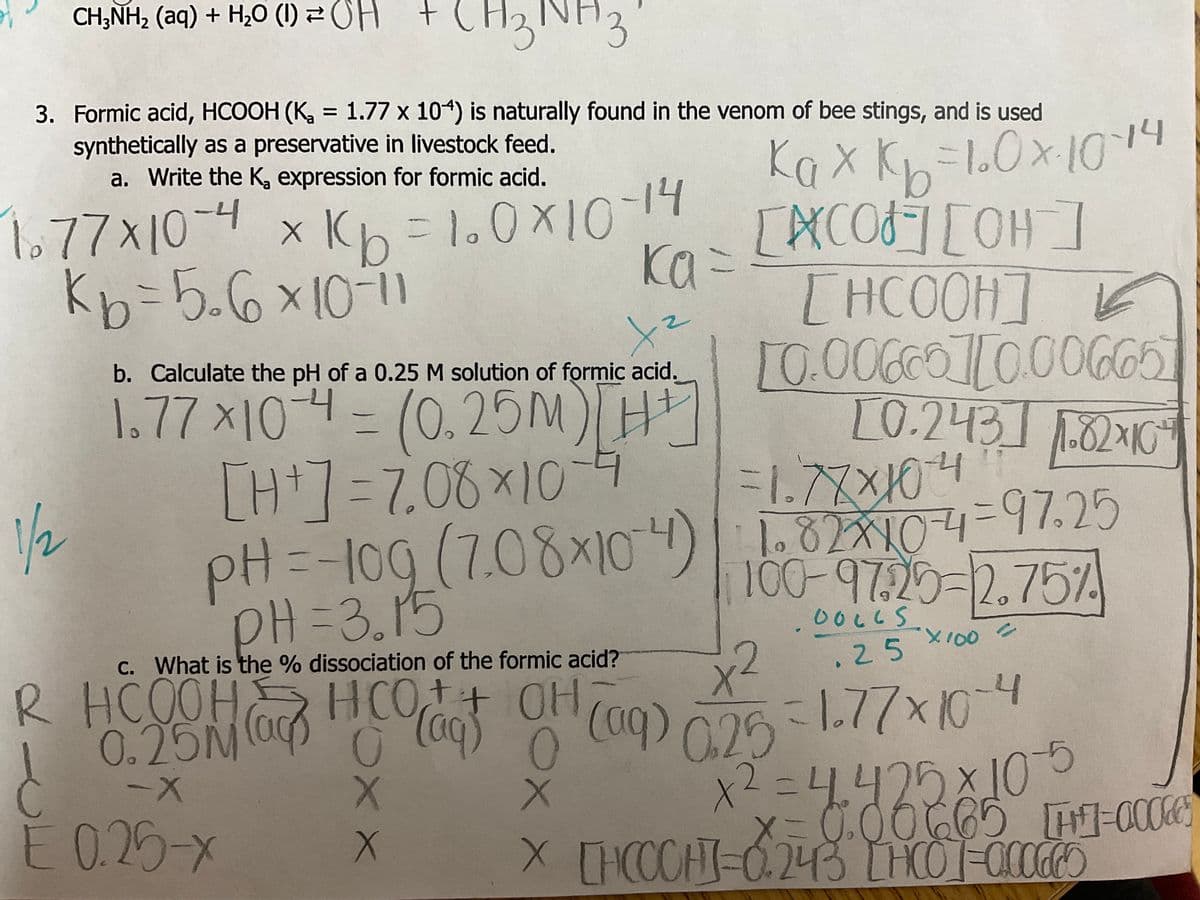 CH3NH₂ (aq) + H₂O (1) OH +
CH3NH3
3. Formic acid, HCOOH (K₂ = 1.77 x 104) is naturally found in the venom of bee stings, and is used
synthetically as a preservative in livestock feed.
a. Write the K₂ expression for formic acid.
1.77x10-4 x K₂=1.0×10-14
kb=5₂6×10-11
1/2
x²
b. Calculate the pH of a 0.25 M solution of formic acid.
1.77x10-4 = (0,25M) [H + ]
[H+]=7.08×10-4
ka =
R HCOOH
x x
Kaxk₁= 10×·10-14
ках.
[CO] [OH-]
애]
THCOOHIL
10.00660][0.00665
[0.243] 1.82×10²4
PH=-10g (7.08x104)
PH=3.15
-1.77x10-4
11.82x10 -4 = 47.25
100-9725-2.75%
00665
.25
0₂25-1-77x10-4
x²=4.425x10-5
x=0.00665 [H-0005
X [HCCCHI-0.243 [HCO]=-0.00665
2
c. What is the % dissociation of the formic acid?
X
0.25 (0) (0) (09) 0.25
HCO+ + OH
(aq)
O 0
(aq)
-X
X
È 0.25-x
X100
