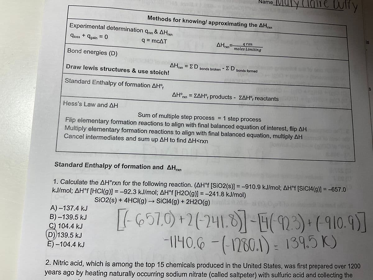 Experimental determination
qloss + again = 0
Bond energies (D)
Ο
Draw lewis structures & use stoich!
Standard Enthalpy of formation AHºf
Hess's Law and AH
om 11:05
Methods for knowing/ approximating the AHxn
9rxn & AHrxn
q = mcAT
A)-137.4 kJ
B)-139.5 kJ
C) 104.4 kJ
D) 139.5 kJ
E)-104.4 kJ
AHxn
Name
qrxn
moles Limiting
ΔΗχη = Σ D bonds broken - Σ D bonds formed
AHᵒrn = ΣAHᵒf products - ZAH°, reactants
Claire Dutty
Sum of multiple step process = 1 step process
Flip elementary formation reactions to align with final balanced equation of interest, flip AH
Multiply elementary formation reactions to align with final balanced equation, multiply AH
Cancel intermediates and sum up AH to find AH<rxn
lom
Standard Enthalpy of formation and AHrxn
1. Calculate the AH°rxn for the following reaction. (AH°f [SiO2(s)] = -910.9 kJ/mol; AH°f [SiC14(g)] = -657.0
kJ/mol; AH°f [HCl(g)] = -92.3 kJ/mol; AH°f [H2O(g)] = -241.8 kJ/mol)
SiO2 (s) + 4HCI(g) → SiC14(g) + 2H2O(g) omil 0.3s8
is
[(-657.0)+2(-241.8)]-(923) + (-910.9)]
-1140.6 -(-1280.1) = 139.5 K)
2. Nitric acid, which is among the top 15 chemicals produced in the United States, was first prepared over 1200
years ago by heating naturally occurring sodium nitrate (called saltpeter) with sulfuric acid and collecting the
S