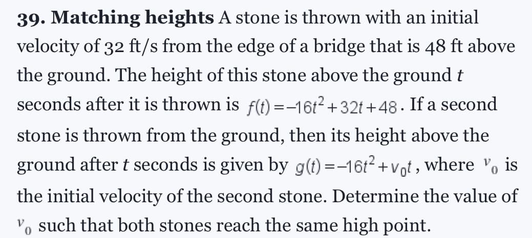 39. Matching heights A stone is thrown with an initial
velocity of 32 ft/s from the edge of a bridge that is 48 ft above
the ground. The height of this stone above the ground t
seconds after it is thrown is f(t)=-16t² +32t+48. If a second
stone is thrown from the ground, then its height above the
ground after t seconds is given by g(t)=-16t² +vot, where is
the initial velocity of the second stone. Determine the value of
Vo such that both stones reach the same high point.
0